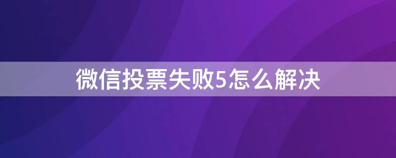 微信投票失败5怎么解决 微信投票失败是什么原因