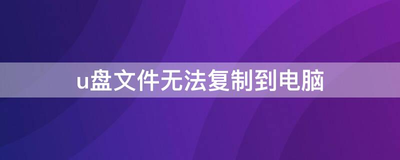 u盘文件无法复制到电脑 u盘文件无法复制到电脑上