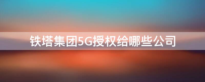 铁塔集团5G授权给哪些公司（铁塔集团5g授权给哪些公司了）