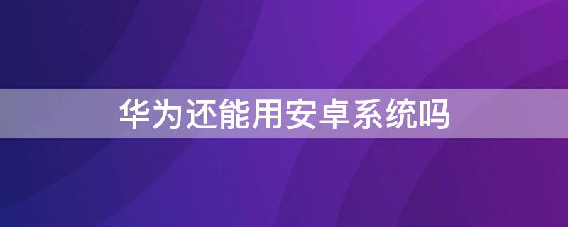 华为还能用安卓系统吗 华为还能用安卓系统吗知乎