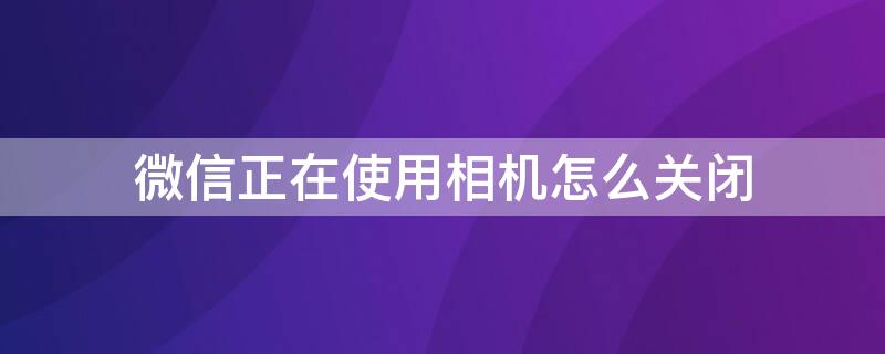 微信正在使用相机怎么关闭（微信正在使用相机怎么关闭华为）