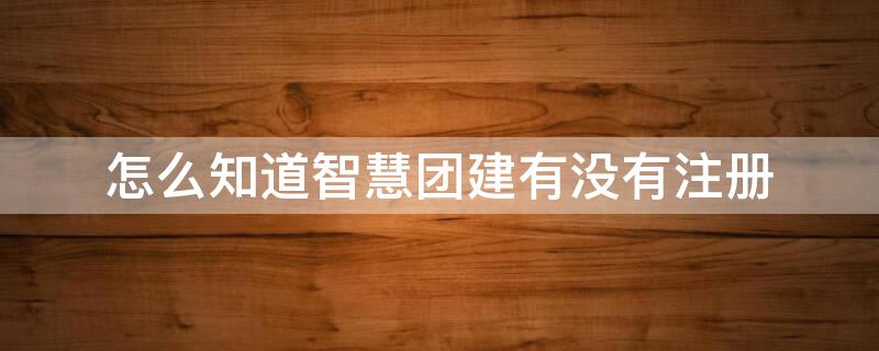 怎么知道智慧团建有没有注册 怎么才能知道智慧团建有没有注册过