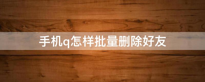 手机q怎样批量删除好友 手机怎么批量删qq好友