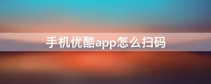 手机优酷app怎么扫码 手机优酷app怎么扫码登录不了