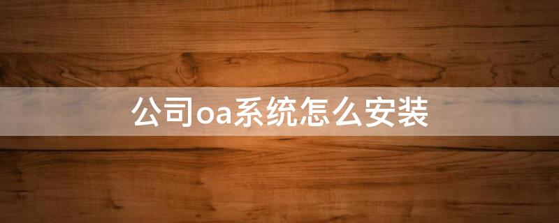 公司oa系统怎么安装 oa系统怎么安装到桌面