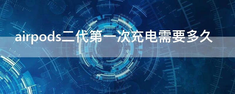 airpods二代第一次充电需要多久 airpods二代第一次充电需要多久充满