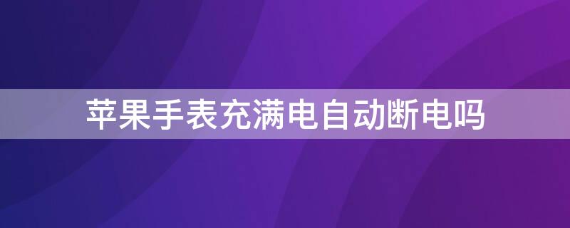 iPhone手表充满电自动断电吗 iphone手表充满电自动断电吗怎么回事