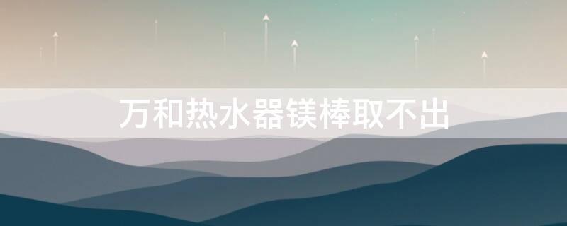 万和热水器镁棒取不出 万和电热水器镁棒取不出来