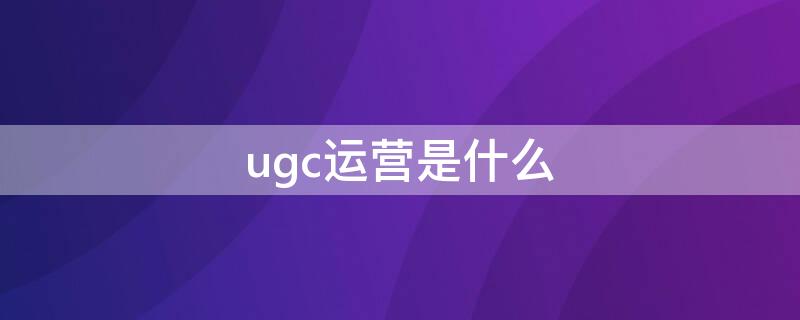 ugc运营是什么（ugc的运营模式）