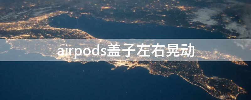 airpods盖子左右晃动（airpods盖子左右晃动有响声正常吗）