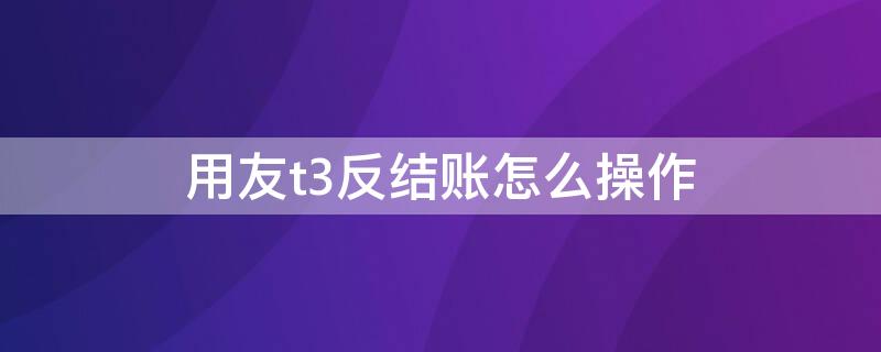 用友t3反结账怎么操作 用友t3如何反结账反结账