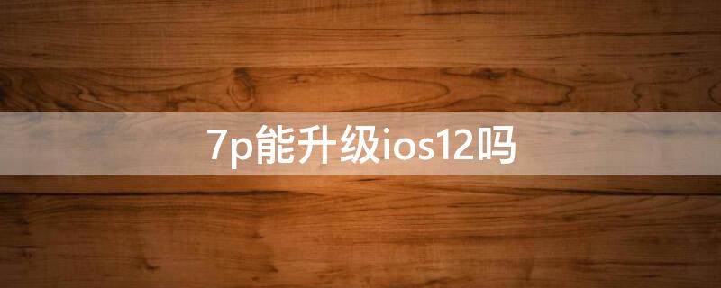 7p能升级ios12吗 7p可以升级ios14.7吗