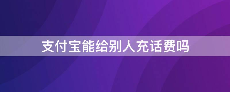 支付宝能给别人充话费吗 支付宝能给别人充话费吗安全吗