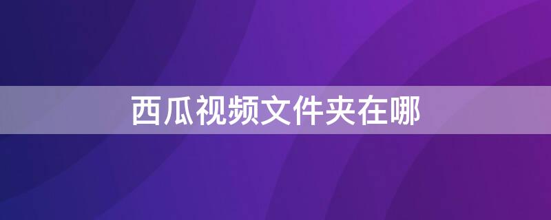 西瓜视频文件夹在哪（西瓜视频文件夹叫什么名字）