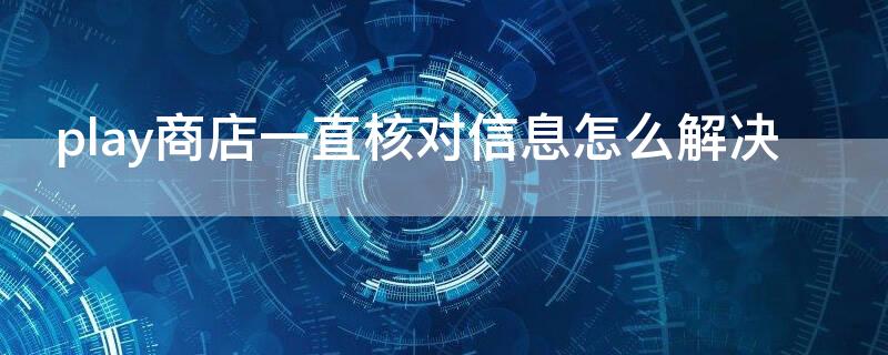 play商店一直核对信息怎么解决 play商店为什么一直核对