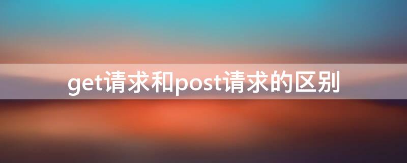 get请求和post请求的区别（get请求和post请求的区别和联系）