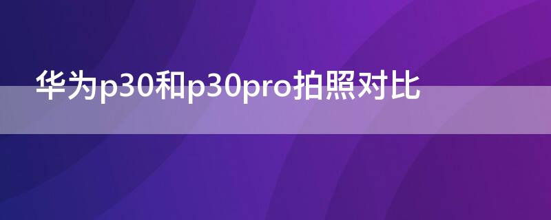 华为p30和p30pro拍照对比（华为p30和p30pro哪个像素更好）