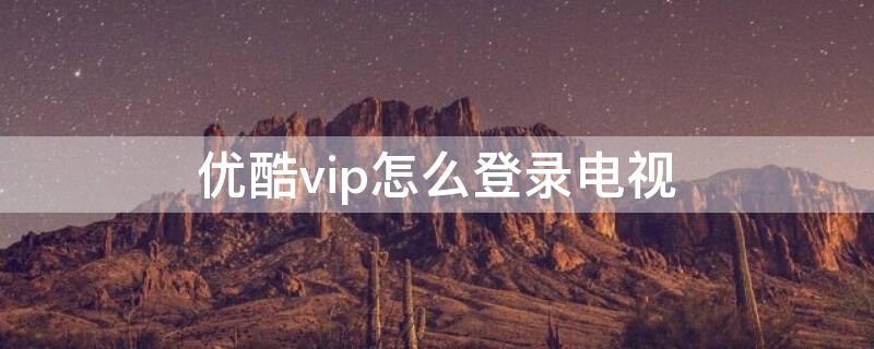 优酷vip怎么登录电视（优酷电视怎么登录会员账号）