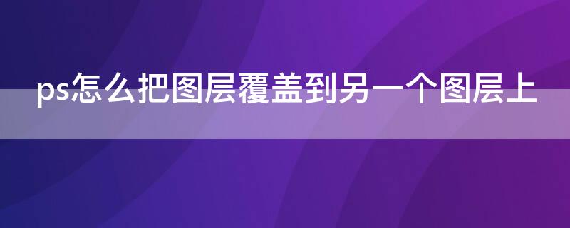 ps怎么把图层覆盖到另一个图层上 ps怎么把图层覆盖到另一个图层上,并且不会遮挡底层