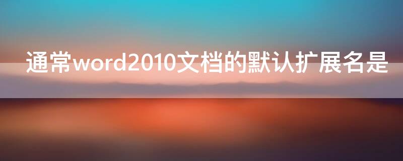 通常word2010文档的默认扩展名是 word2010文档默认使用的扩展名是