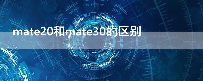 mate20和mate30的区别（华为mate20和mate30的区别）