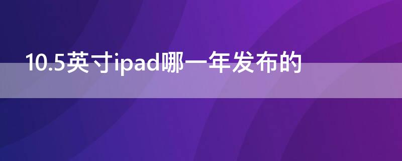 10.5英寸ipad哪一年发布的（10.5英寸ipad是第几代）