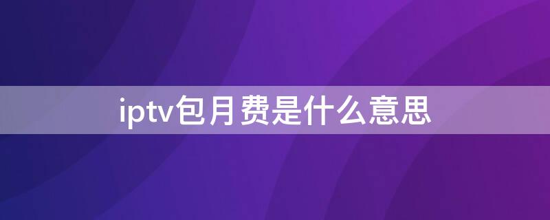 iptv包月费是什么意思（iptv包年多少钱）