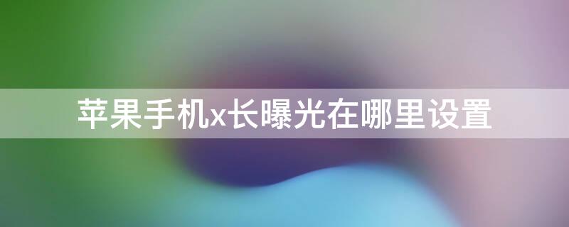 iPhone手机x长曝光在哪里设置（苹果x长曝光在哪里）