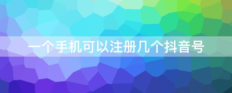 一个手机可以注册几个抖音号 一个手机可以注册几个抖音号怎么注册