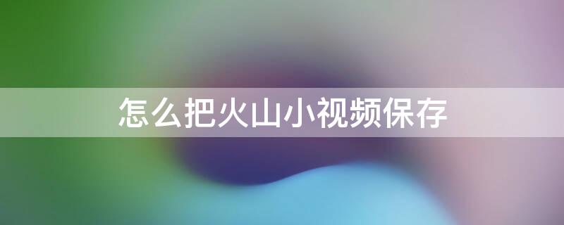 怎么把火山小视频保存 怎么把火山视频保存到手机相册