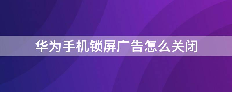 华为手机锁屏广告怎么关闭 华为手机锁屏广告怎么关闭不知道软件名称