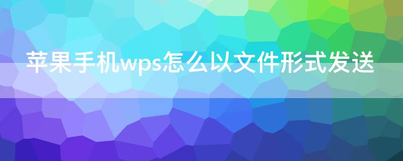 iPhone手机wps怎么以文件形式发送（苹果手机wps文件怎么发送）