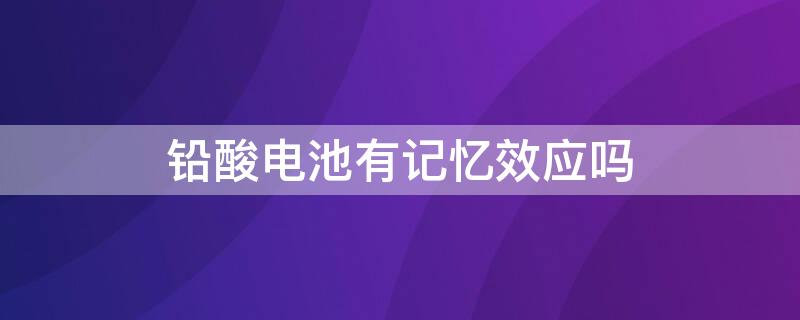 铅酸电池有记忆效应吗（铅酸电池有记忆效应吗,每次都要充满吗）