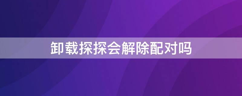 卸载探探会解除配对吗 卸载探探后配对会消失吗