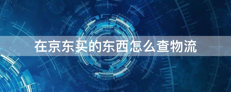 在京东买的东西怎么查物流（京东订单编号查询入口）