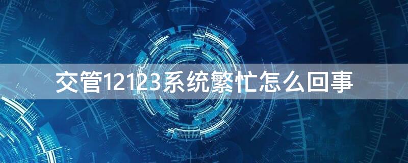 交管12123系统繁忙怎么回事 12123系统繁忙怎么办