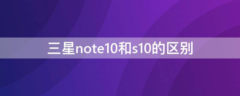 三星note10和s10的区别 三星note10和s10区别哪个好