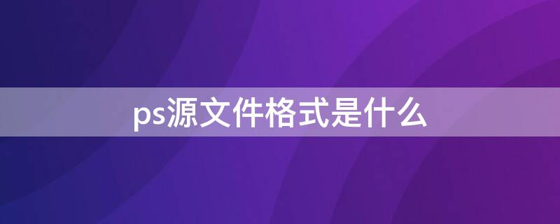 ps源文件格式是什么 ps源文件格式是什么想再打开更改是什么格式