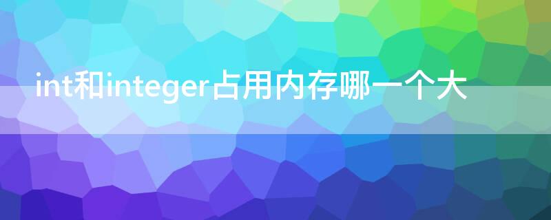 int和integer占用内存哪一个大（int和interger哪个更占内存）