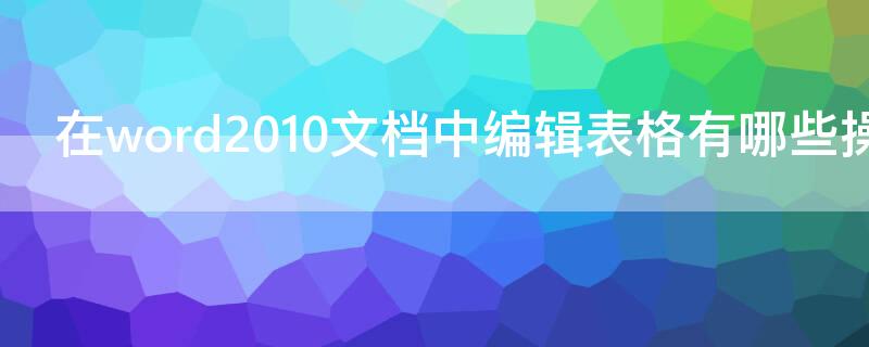 在word2010文档中编辑表格有哪些操作（使用word 2010编辑表格时,可以完成以下哪几个操作?）