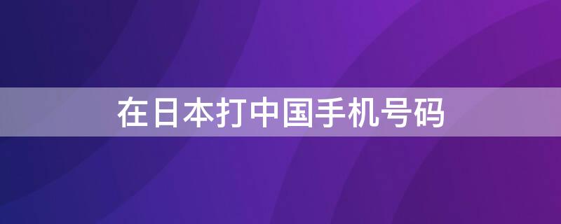 在日本打中国手机号码 在日本打中国手机号码要钱吗