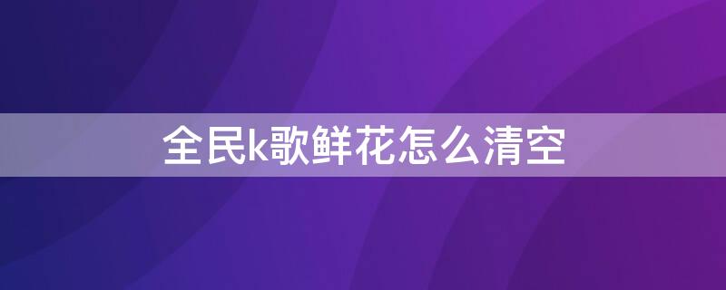 全民k歌鲜花怎么清空 全民k歌鲜花怎么清空记录