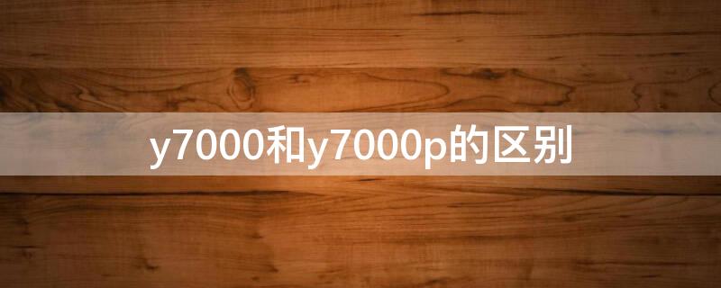 y7000和y7000p的区别 y7000和y7000p的区别2022