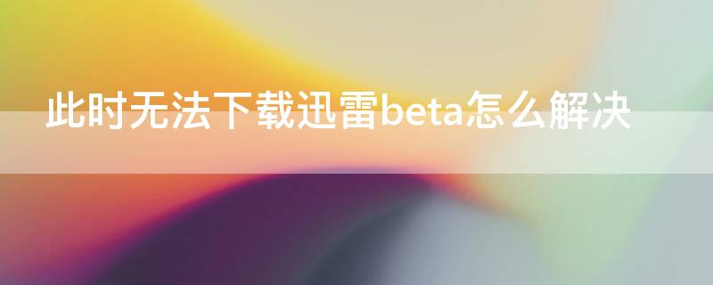 此时无法下载迅雷beta怎么解决 此时无法下载是怎么回事