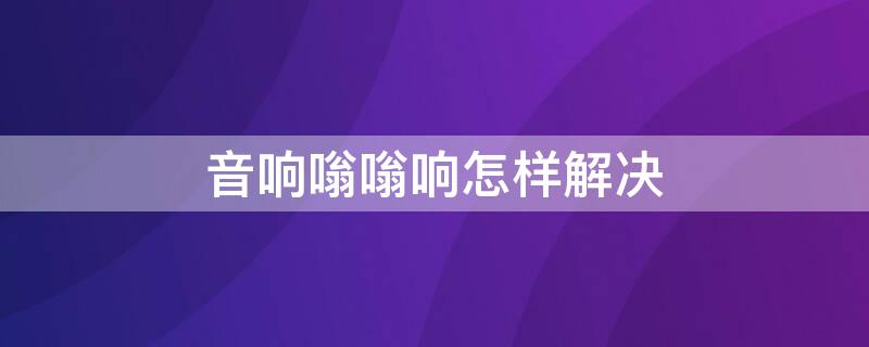 音响嗡嗡响怎样解决 音响嗡嗡响怎样解决视频