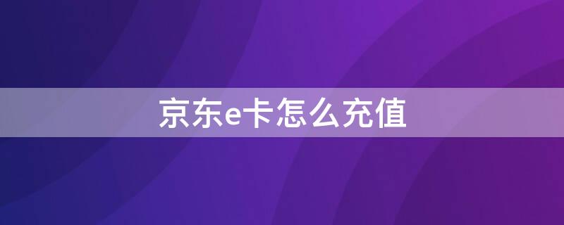 京东e卡怎么充值 京东e卡怎么充值话费