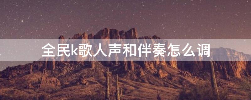 全民k歌人声和伴奏怎么调 全民k歌怎样调人声与伴奏