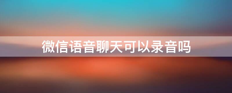 微信语音聊天可以录音吗 微信语音聊天可以录音吗怎么操作