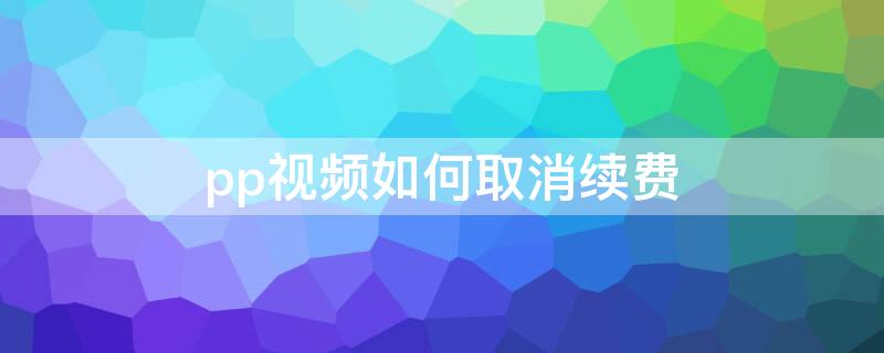 pp视频如何取消续费（pp视频会员续费怎么取消）