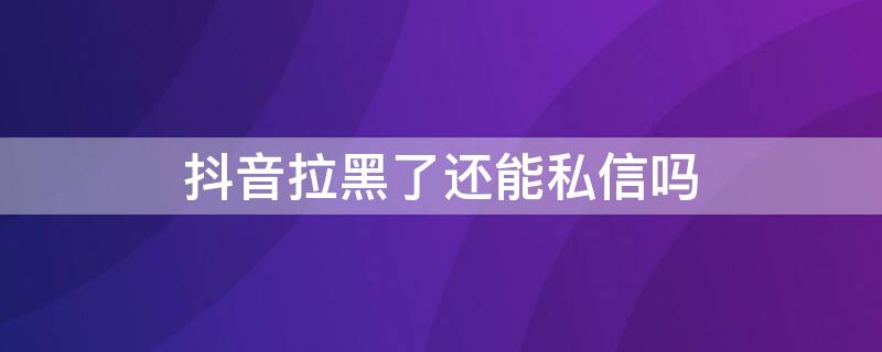 抖音拉黑了还能私信吗（抖音拉黑对方了还可以私信聊天吗）